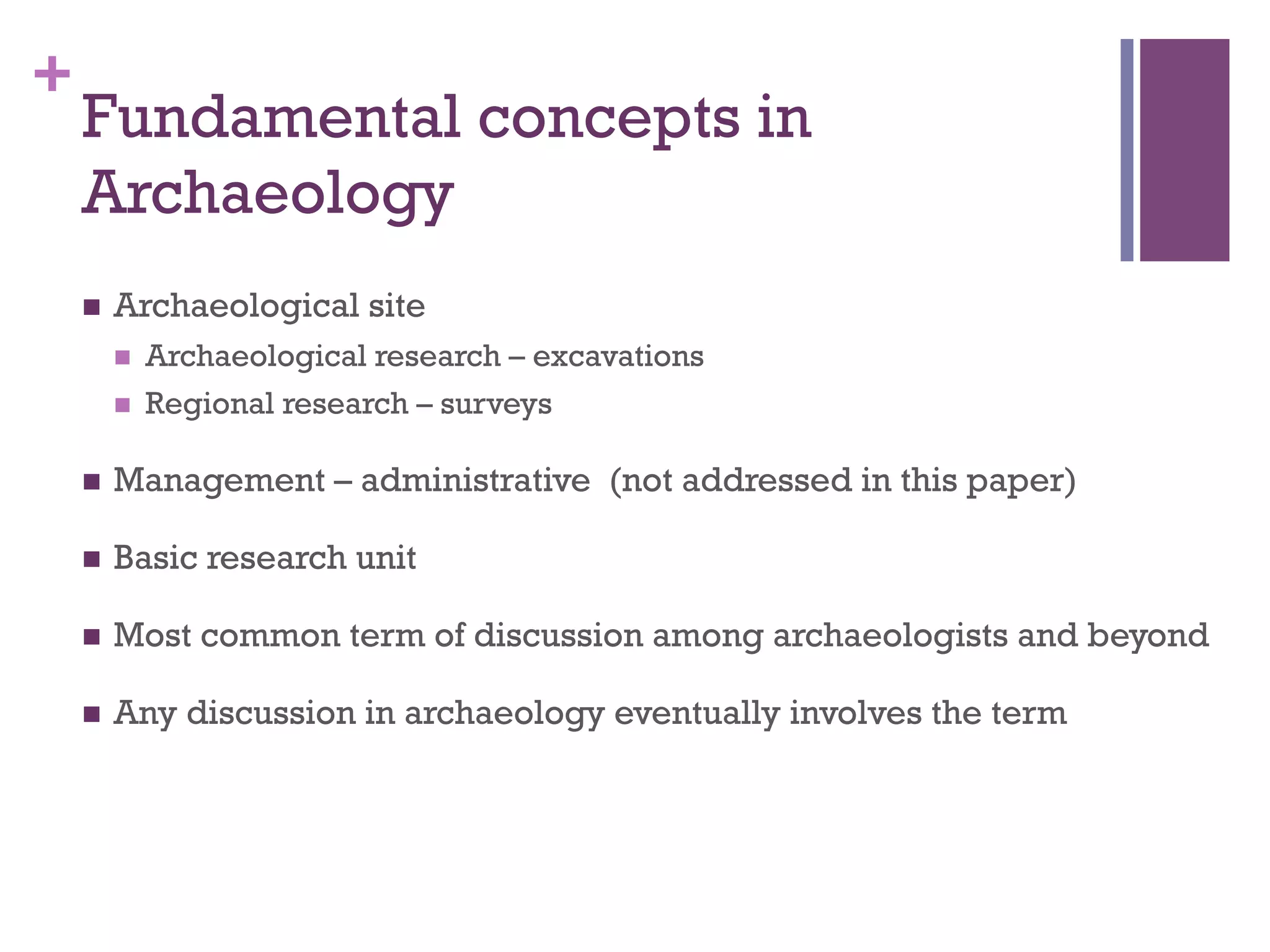 + 
Fundamental concepts in 
Archaeology 
n Archaeological site 
n Archaeological research – excavations 
n Regional research – surveys 
n Management – administrative (not addressed in this paper) 
n Basic research unit 
n Most common term of discussion among archaeologists and beyond 
n Any discussion in archaeology eventually involves the term 
 