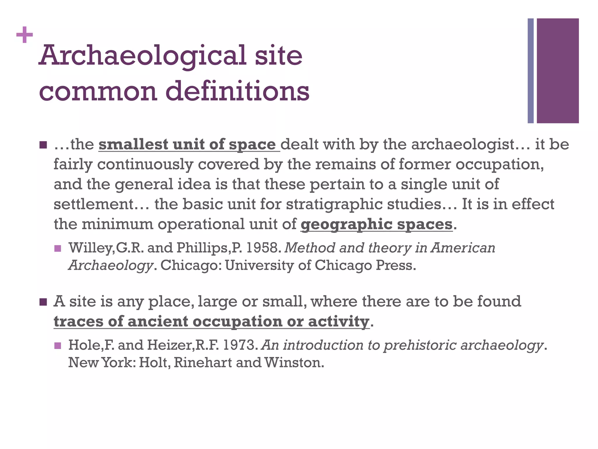 + 
Archaeological site 
common definitions 
n …the smallest unit of space dealt with by the archaeologist… it be 
fairly continuously covered by the remains of former occupation, 
and the general idea is that these pertain to a single unit of 
settlement… the basic unit for stratigraphic studies… It is in effect 
the minimum operational unit of geographic spaces. 
n Willey,G.R. and Phillips,P. 1958. Method and theory in American 
Archaeology. Chicago: University of Chicago Press. 
n A site is any place, large or small, where there are to be found 
traces of ancient occupation or activity. 
n Hole,F. and Heizer,R.F. 1973. An introduction to prehistoric archaeology. 
New York: Holt, Rinehart and Winston. 
 
