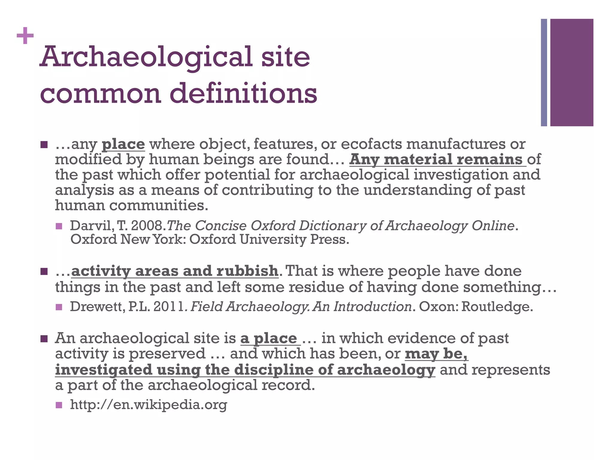 + 
Archaeological site 
common definitions 
n …any place where object, features, or ecofacts manufactures or 
modified by human beings are found… Any material remains of 
the past which offer potential for archaeological investigation and 
analysis as a means of contributing to the understanding of past 
human communities. 
n Darvil, T. 2008.The Concise Oxford Dictionary of Archaeology Online. 
Oxford New York: Oxford University Press. 
n …activity areas and rubbish. That is where people have done 
things in the past and left some residue of having done something… 
n Drewett, P.L. 2011. Field Archaeology. An Introduction. Oxon: Routledge. 
n An archaeological site is a place … in which evidence of past 
activity is preserved … and which has been, or may be, 
investigated using the discipline of archaeology and represents 
a part of the archaeological record. 
n http://en.wikipedia.org 
 