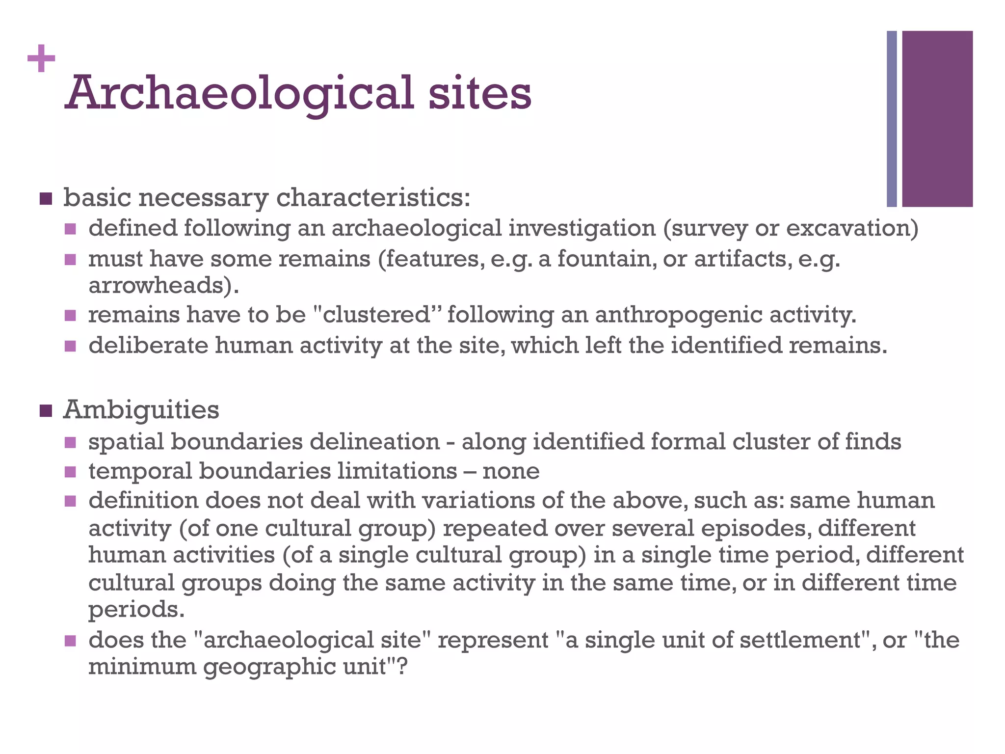 + 
Archaeological sites 
n basic necessary characteristics: 
n defined following an archaeological investigation (survey or excavation) 
n must have some remains (features, e.g. a fountain, or artifacts, e.g. 
arrowheads). 
n remains have to be "clustered” following an anthropogenic activity. 
n deliberate human activity at the site, which left the identified remains. 
n Ambiguities 
n spatial boundaries delineation - along identified formal cluster of finds 
n temporal boundaries limitations – none 
n definition does not deal with variations of the above, such as: same human 
activity (of one cultural group) repeated over several episodes, different 
human activities (of a single cultural group) in a single time period, different 
cultural groups doing the same activity in the same time, or in different time 
periods. 
n does the "archaeological site" represent "a single unit of settlement", or "the 
minimum geographic unit"? 
 