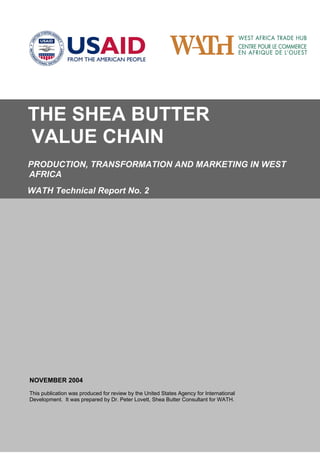 THE SHEA BUTTER
VALUE CHAIN
PRODUCTION, TRANSFORMATION AND MARKETING IN WEST
AFRICA
WATH Technical Report No. 2
NOVEMBER 2004
This publication was produced for review by the United States Agency for International
Development. It was prepared by Dr. Peter Lovett, Shea Butter Consultant for WATH.
 