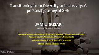 Transitioning from Diversity to Inclusivity: A
personal journey at SHE
Associate Professor of Medical Education & Member, Diversity and Inclusivity
Advisory Council, Maastricht University, Netherlands
Consultant Pediatrician & Dean HOH academy,
Horacio Oduber Hospital, Aruba
Twitter: @jobusar
JAMIU BUSARI
(MB,ChB, MD, MHPE, PhD, CCPE)
 