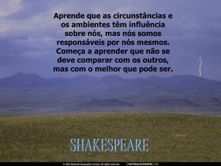 Aprende que as circunstâncias e os ambientes têm influência sobre nós, mas nós somos responsáveis por nós mesmos. Começa a aprender que não se deve comparar com os outros, mas com o melhor que pode ser. SHAKESPEARE 