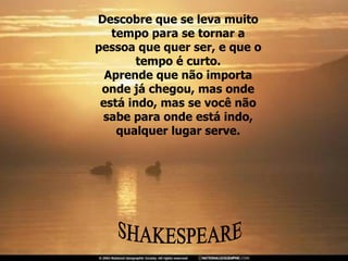 Descobre que se leva muito tempo para se tornar a pessoa que quer ser, e que o tempo é curto. Aprende que não importa onde já chegou, mas onde está indo, mas se você não sabe para onde está indo, qualquer lugar serve. SHAKESPEARE 