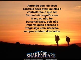 Aprende que, ou você controla seus atos, ou eles o controlarão, e que ser flexível não significa ser fraco ou não ter personalidade, pois não importa quão delicada e frágil seja uma situação, sempre existem dois lados. SHAKESPEARE 