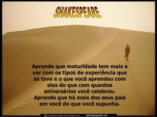 Aprende que maturidade tem mais a ver com os tipos de experiência que se teve e o que você aprendeu com elas do que com quantos aniversários você celebrou. Aprende que há mais dos seus pais em você do que você supunha. SHAKESPEARE 
