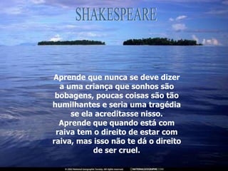 Aprende que nunca se deve dizer a uma criança que sonhos são bobagens, poucas coisas são tão humilhantes e seria uma tragédia se ela acreditasse nisso. Aprende que quando está com raiva tem o direito de estar com raiva, mas isso não te dá o direito de ser cruel. SHAKESPEARE 