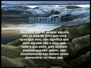 Descobre que só porque alguém não te ama do jeito que você quer que ame, não significa que esse alguém não o ama com tudo o que pode, pois existem pessoas que nos amam, mas simplesmente não sabem como demonstrar ou viver isso. SHAKESPEARE 