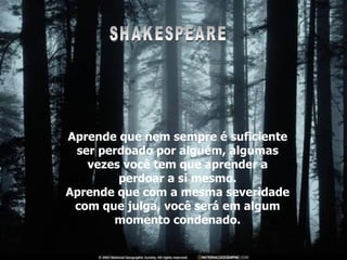 Aprende que nem sempre é suficiente ser perdoado por alguém, algumas vezes você tem que aprender a perdoar a si mesmo. Aprende que com a mesma severidade com que julga, você será em algum momento condenado. SHAKESPEARE 