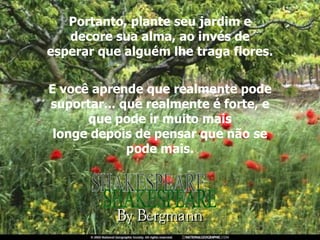 Portanto, plante seu jardim e decore sua alma, ao invés de esperar que alguém lhe traga flores. E você aprende que realmente pode suportar... que realmente é forte, e que pode ir muito mais longe depois de pensar que não se pode mais. SHAKESPEARE 