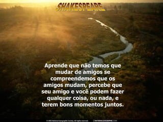 Aprende que não temos que mudar de amigos se compreendemos que os amigos mudam, percebe que seu amigo e você podem fazer qualquer coisa, ou nada, e terem bons momentos juntos. SHAKESPEARE 