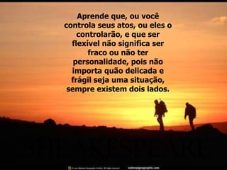 Aprende que, ou você controla seus atos, ou eles o controlarão, e que ser flexível não significa ser fraco ou não ter personalidade, pois não importa quão delicada e frágil seja uma situação, sempre existem dois lados. 
