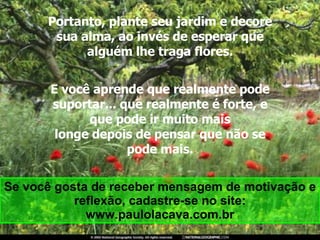 Portanto, plante seu jardim e decore sua alma, ao invés de esperar que alguém lhe traga flores. E você aprende que realmente pode suportar... que realmente é forte, e que pode ir muito mais longe depois de pensar que não se pode mais. Se você gosta de receber mensagem de motivação e reflexão, cadastre-se no site: www.paulolacava.com.br 