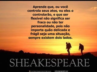 Aprende que, ou você controla seus atos, ou eles o controlarão, e que ser flexível não significa ser fraco ou não ter personalidade, pois não importa quão delicada e frágil seja uma situação, sempre existem dois lados. 