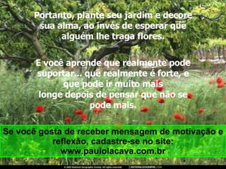 Portanto, plante seu jardim e decore sua alma, ao invés de esperar que alguém lhe traga flores. E você aprende que realmente pode suportar... que realmente é forte, e que pode ir muito mais longe depois de pensar que não se pode mais. Se você gosta de receber mensagem de motivação e reflexão, cadastre-se no site: www.paulolacava.com.br 