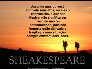 Aprende que, ou você controla seus atos, ou eles o controlarão, e que ser flexível não significa ser fraco ou não ter personalidade, pois não importa quão delicada e frágil seja uma situação, sempre existem dois lados. 