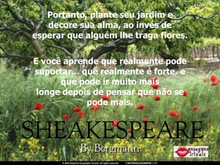 Portanto, plante seu jardim e decore sua alma, ao invés de esperar que alguém lhe traga flores. E você aprende que realmente pode suportar... que realmente é forte, e que pode ir muito mais longe depois de pensar que não se pode mais. 