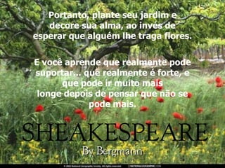 Portanto, plante seu jardim e decore sua alma, ao invés de esperar que alguém lhe traga flores. E você aprende que realmente pode suportar... que realmente é forte, e que pode ir muito mais longe depois de pensar que não se pode mais. 