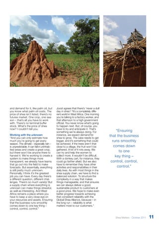 “Ensuring 
that the business 
runs smoothly 
comes down 
to one 
key thing – 
control, control, 
control.” 
and demand for it, like palm oil, but 
you know what palm oil costs. The 
price of shea isn’t listed, there’s no 
futures market. One crop, one sea-son 
– that’s all you have to work 
with. There’s no terminal buffer 
stock. What’s the price of shea 
now? I couldn’t tell you. 
Working with the unknown 
“And you can only estimate how 
much you’re going to get every 
season. The climate – especially rain – 
is unpredictable. It can fall in uninhab-ited 
areas and create a great crop, 
but there won’t be anyone there to 
harvest it. We’re working to create a 
system to make things more 
transparent; we already have teams 
that go out into the field to make 
forecasts. But essentially, everything 
is still pretty much unknown. 
Personally, I think it’s the greatest 
job you can have. Every day there’s 
a different question, different chal-lenges. 
There’s so much variety! But 
a supply chain where everything is 
unknown can make things stressful, 
as well as interesting. And West 
Africa remains a place where you 
have to keep a very close eye on 
your resources and assets. Ensuring 
that the business runs smoothly 
comes down to one key thing – 
control, control, control.” 
Joost agrees that there’s ‘never a dull 
day in shea’! “It’s a completely diffe-rent 
world in West Africa. One morning 
you’re talking to a factory worker, and 
that afternoon to a high government 
official. You never know what’s going 
to happen next. But, of course, you 
have to try and anticipate it. That’s 
something we’re always doing. For 
instance, we expect demand for 
shea to grow. The cake needs to get 
bigger, and it’s something that could 
be achieved. If the trees aren’t that 
close to a village, the fruit won’t be 
gathered. A lot of it rots away. We 
can try and help the women to 
collect more. It wouldn’t be difficult. 
With a donkey cart, for instance, they 
could go farther afield. But we also 
have to remember they have other 
activities and responsibilities in their 
daily lives. As with most things in the 
shea supply chain, we have to find a 
balanced solution. To structure the 
complexity in a way that makes 
things manageable, and that ensures 
we can always deliver a good, 
sustainable product to customers at 
a good price. We hope to make even 
better progress towards achieving 
that consistent reliability with the 
Global Shea Alliance, because – in 
the long run – reliability is what 
matters most to our customers.” 
Shea Matters - October 2011 11 
 
