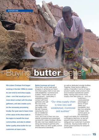 expertise 
Buying butter better 
IOI-Loders Croklaan first began 
working in the late 1990s to create 
its own end-to-end shea supply 
chain – one that would put us in 
more direct contact with the shea 
gatherers, and also enable us to 
do the necessary processing 
locally. Our goal was to leave more 
of the value of the shea trade in 
the region to benefit the local 
communities, and also to obtain 
better quality shea butter for our 
customers at lower costs. 
Better business all round 
Since then, we’ve made good 
progress in achieving our vision. 
Our shea supply chain is now very 
well established, monitored and 
audited. There’s still room for 
improve­ment 
– particularly in 
establishing direct 
contact with local 
gatherers who sell 
the nuts at the 
very beginning of 
the supply chain. 
We are, however, 
reducing the num-ber 
of middlemen 
involved to a mini-mum, 
“Our shea supply chain 
is now very well 
established, monitored 
and audited.” 
and most of them are now 
directly contracted and supervised 
via local IOI-Loders Croklaan offices. 
We also now have reliable local cru-shing 
and transport partners who 
closely follow our strict quality control 
and assurance standards, 
as well as dedicated storage facilities. 
Together, these factors deliver a 
variety of benefits in terms of higher 
product quality, lower product cost, 
and increased operational sustain­ability. 
Having total control of the 
supply chain also gives us – and our 
customers – 
unprecedented 
advantages in 
terms of food 
safety and 
traceability. And 
last, but certainly 
not least, total 
control gives us 
the necessary 
insight and ability for outstanding 
contingency planning, so we can 
prevent interruptions and better 
safeguard our customers’ business 
continuity. ‘Buying butter better’ is 
simply good business for everyone 
concerned. 
Shea Matters - October 2011 15 
 