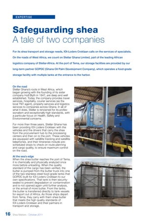 expertise 
Safeguarding shea 
A tale of two companies 
For its shea transport and storage needs, IOI-Loders Croklaan calls on the services of specialists. 
On the roads of West Africa, we count on Stellar Ghana Limited, part of the leading African 
logistics company of Stellar-Africa. At the port of Tema, our storage facilities are provided by our 
long-term partner GOPDC (Ghana Oil Palm Development Company), which operates a food-grade 
storage facility with multiple tanks at the entrance to the harbor. 
On the road 
Stellar Ghana’s roots in West Africa, which 
began growing with the founding of its sister 
company Hull Blyth in 1847, are deep and well 
established. Today, the company provides travel 
services, hospitality, courier services (as the 
local TNT agent), property services and logistics 
services to companies across Ghana. In all of 
what it does, Stellar is renowned for its profes-sionalism 
and exceptionally high standards, with 
a particular focus on Health, Safety and 
Environmental concerns. 
For more than three years, Stellar Ghana has 
been providing IOI-Loders Croklaan with the 
vehicles and the drivers that carry the shea 
from the procurement hub to the pr ocessing 
centers and then on to the port. These vehicles 
are equipped with satellite tracking and satellite 
telephones, and their itineraries include pr e-scheduled 
stops to check on r oute planning 
and cargo quality, to ensure maximum control 
on the road. 
At the sea’s edge 
When the shea butter reaches the port of Tema, 
it is chemically and physically analyzed once 
more before unloading. When the quality 
standard of the cargo has been verified, the 
butter is pumped from the butter truck into one 
of the two stainless-steel food-grade tanks that 
GOPDC built for IOI-Loders Cr oklaan to our 
own specifications. That tank is then security-sealed 
to prevent degradation or contamination 
and is not opened again until further analysis, 
or the arrival of mor e butter. From the tanks, 
the butter is transferred directly to tank vessels 
for export out of Africa. As those ships depart 
from Tema, they carry with them shea butter 
that meets the high quality standar ds of 
IOI-Loders Croklaan and their partners in 
transport and storage. 
16 Shea Matters - October 2011 
 