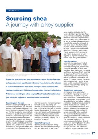 creativity 
Sourcing shea 
A journey with a key supplier 
Among the most important shea suppliers we have is Antoine Devulder, 
a shea procurement agent based in Burkina Faso. Antoine, who is based 
in Burkina Faso but also does some buying in Cote d’Ivoire and Mali, 
has been working with IOI-Loders Croklaan since 2000. At the beginning, 
Antoine was providing us with a couple of truck loads of shea kernels a 
year. Today, he supplies us with many times that amount. 
Seven days on the road 
Antoine’s supply chain begins with a 
network of agents who buy the shea 
kernels in the villages where the pro-duce 
has been collected. The kernels 
are then transported to a central hub, 
checked for quality, and repacked for 
export to Ghana and Togo. Once the 
shea kernels have been repacked, 
they begin the long journey down by 
lorry from Bobo-Dioulasso to crushing 
facilities near the port cities of Tema in 
Ghana, and Lomé in Togo – journeys 
that mean an average of a week’s time 
on the road. During this trip, special 
attention is paid to maintaining proper 
humidity levels, preventing rain 
damage, and overcoming any delays 
due to trouble on the roads or at busy 
border check-points. To help things 
move along as smoothly as possible, 
Antoine assigns escort couriers to 
the trucks and also keeps support 
teams in place along the way, just in 
case they’re needed. 
Close to the ground 
Planning and execution are strong 
points in Antoine’s business strategy, 
and he’s very happy to see those 
same qualities evident in the IOI-Loders 
Croklaan operations in West 
Africa. “The success of our long part-nership 
is based on the professiona-lism 
that IOI-Loders Croklaan exhibits, 
as well as on their willingness to work 
‘close to the ground’ and in such a 
way as to ensure that the local com-munities 
benefit from the business,” 
he says. “They’re more interested in 
developing long-term relationships 
than in acquiring short-term gains, 
and they’re always keen to work 
together to improve business. This 
makes them very good partners.” 
Long-term vision 
Antoine’s own agents do the bulk 
of his buying. However, no matter 
who he’s working with, Antoine has 
the same demands of all his sub-suppliers. 
“First, there must be mutual 
confidence and trust. That’s essential 
for business. Then, they must have 
the knowledge and the experience 
needed to work successfully in this 
sector. Of course, the way they work 
is important as well – above all, we 
need flexible people with long-term 
vision to help us build a strong and 
sustainable business.” 
Respect and awareness 
At the same time, Antoine isn’t 
interested in imposing his vision, or 
his approach, on others. “My wife, 
who comes from a Burkina Faso family 
with a great deal of experience in the 
groundnut trade, has helped me learn 
a lot about local business culture and 
habits. As a European working in 
Africa, I’m careful to remember that 
different business cultures operate 
in different ways. It’s important to 
remain respectful, to be sure that 
you understand what people are 
telling you and that they understand 
what you’re saying. It’s also essential 
that everyone is aware of the 
consequences of what we do and 
what we’re planning to do.” Over the 
last ten years, this approach has 
brought Antoine – and IOI-Loders 
Croklaan – a great deal of success. 
Han Breedveld, Souleymane Guira, Joost van Ginneken, Fati Devulder, Boukary Ouedraogo, 
Jean-Arnaud Janvier, Antoine Devulder 
Shea Matters - October 2011 17 
 