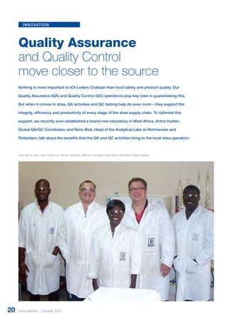 innovation 
Quality Assurance 
and Quality Control 
move closer to the source 
Nothing is more important to IOI-Loders Croklaan than food safety and product quality. Our 
Quality Assurance (QA) and Quality Control (QC) operations play key roles in guaranteeing this. 
But when it comes to shea, QA activities and QC testing help do even more – they support the 
integrity, efficiency and productivity of every stage of the shea supply chain. To optimize this 
support, we recently even established a brand-new laboratory in West Africa. Anton Hutten, 
Global QA/QC Coordinator, and Rene Blok, Head of the Analytical Labs at Wormerveer and 
Rotterdam, talk about the benefits that the QA and QC activities bring to the local shea operation. 
From left to right: Jean Fiadomor, Jeroen Hendriks, Belinda Korankye, Rene Blok, Wonderful Tagoe Dadzie 
20 Shea Matters - October 2011 
 