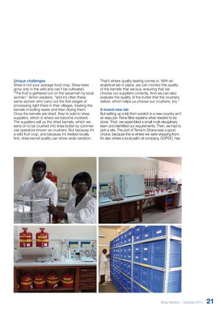 Unique challenges 
Shea is not your average food crop. Shea trees 
grow only in the wild and can’t be cultivated. 
“The fruit is gathered out on the savannah by local 
women,” Anton explains, “and it’s often these 
same women who carry out the first stages of 
processing right there in their villages, treating the 
kernels in boiling water and then drying them. 
Once the kernels are dried, they’re sold to shea 
suppliers, which is where we become involved. 
The suppliers sell us the dried kernels, which we 
send on to be crushed into shea butter by commer­- 
cial operators known as crushers. But because it’s 
a wild fruit crop, and because it’s treated locally 
first, shea kernel quality can show wide variation. 
That’s where quality testing comes in. With an 
analytical lab in place, we can monitor the quality 
of the kernels that we buy, ensuring that we 
choose our suppliers correctly. And we can also 
evaluate the quality of the butter that the crushers 
deliver, which helps us choose our crushers, too.” 
A brand-new lab 
But setting up a lab from scratch in a new country isn’t 
an easy job. Rene Blok explains what needed to be 
done. “First, we assembled a small multi-­disciplinary 
team and identified our requirements. Then, we had to 
pick a site. The port of Tema in Ghana was a good 
choice, because this is where we were shipping from. 
It’s also where a local palm oil company, GOPDC, has 
Shea Matters - October 2011 21 
 