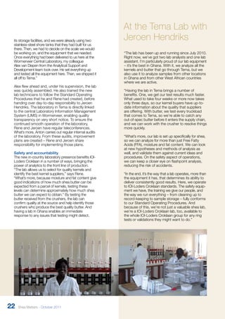 At the Tema Lab with 
Jeroen Hendriks 
“The lab has been up and running since July 2010. 
Right now, we’ve got two lab analysts and one lab 
assistant. I’m particularly proud of our lab equipment 
– it’s the best in Ghana. With it, we analyze all the 
kernels and butter that go through Tema, but we 
also use it to analyze samples from other locations 
in Ghana and from other West African countries 
where we are active. 
“Having the lab in Tema brings a number of 
benefits. One, we get our test results much faster. 
What used to take four weeks or more now takes 
only three days, so our kernel buyers have up-to-date 
information about the quality that suppliers 
are offering. With butter, we test every truckload 
that comes to Tema, so we’re able to catch any 
out-of-spec butter before it enters the supply chain, 
and we can work with the crusher to resolve things 
more quickly. 
“What’s more, our lab is set up specifically for shea, 
so we can analyze for more than just Free Fatty 
Acids (FFA), moisture and fat content. We can look 
at new hypotheses and methods of analysis as 
well, and validate them against current ideas and 
procedures. On the safety aspect of operations, 
we can keep a closer eye on flashpoint analysis, 
reducing the risk of accidents. 
“In the end, it’s the way that a lab operates, more than 
the equipment it has, that determines its ability to 
deliver consistently good results. Here, we operate 
to IOI-Loders Croklaan standards. The safety equip-ment 
we have, the training we give our people, and 
the way we run everything – from cleaning up to 
record-keeping to sample storage – fully conforms 
to our Standard Operating Procedures. And 
because of this, we’re not just a valuable shea lab, 
we’re a IOI-Loders Croklaan lab, too, available to 
the whole IOI-Loders Croklaan group for any ring 
tests or validations they might want to do.” 
its storage facilities, and we were already using two 
stainless-steel shore tanks that they had built for us 
there. Then, we had to decide on the scale we would 
be working on, and the equipment that we needed. 
Once everything had been delivered to us here at the 
Wormerveer Central Laboratory, my colleague 
Alex van Diepen from the Analytical Support and 
Development team took over. He set everything up 
and tested all the equipment here. Then, we shipped it 
all off to Tema.” 
Alex flew ahead and, under his supervision, the lab 
was quickly assembled. He also trained the new 
lab technicians to follow the Standard Operating 
Procedures that he and Rene had created, before 
handing over day-to-day responsibility to Jeroen 
Hendriks. The laboratory in Tema is directly linked 
to the central Laboratory Information Management 
System (LIMS) in Wormerveer, enabling quality 
transparency on very short notice. To ensure the 
continued smooth operation of the laboratory, 
Rene and Jeroen have regular teleconferences. 
What’s more, Anton carries out regular internal audits 
of the laboratory. From these audits, improvement 
plans are created – Rene and Jeroen share 
responsibility for implementing those plans. 
Safety and accountability 
The new in-country laboratory presence benefits IOI-Loders 
Croklaan in a number of ways, bringing the 
power of analytics to the front line of production. 
“The lab allows us to select for quality kernels and 
identify the best kernel suppliers,” says Rene. 
“What’s more, because moisture and fat content give 
good indications of how much shea butter can be 
expected from a parcel of kernels, testing these 
levels can determine approximately how much shea 
butter we can expect to obtain.” By testing the 
butter received from the crushers, the lab can 
confirm quality at the source and help identify those 
crushers who produce the best quality butter. And 
having a lab in Ghana enables an immediate 
response to any issues that testing might detect. 
22 Shea Matters - October 2011 
 