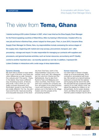 expertise 
The view from Tema, Ghana 
I started working at IOI-Loders Croklaan in 2007, when I was hired as the Shea Supply Chain Manager 
for the French-speaking countries of West Africa. After my training in Wormerveer, I headed off to my 
new job and home in Burkina Faso, where I stayed for three years. Then, in June 2010, I became Shea 
Supply Chain Manager for Ghana. Here, my responsibilities include overseeing the various stages of 
the supply chain, beginning with market and crop surveys, procurement, transport, and – after 
processing – storage and export. I’m also responsible for managing our contracts with suppliers and 
processors, and general business activities, such as human resources, accountancy and IT. Quality 
control is another important area – we recently opened our own lab. In addition, I represent IOI-Loders 
Dynamic diversity 
My work here in Ghana is more varied 
than it was in Burkina, and ther e are 
other differences as well. Certainly 
the cultures aren’t the same – there, 
in the Sahel, they have a dif ferent 
way of looking at work, at leisur e, 
and at life. I don’t think you can 
really compare Ghanaians and 
Burkinabé, except to say that they 
are totally different. For me, the job I 
have and the life I lead ar e exciting 
and enjoyable because of the diver-sity 
that I find here, both in the 
responsibilities I have and in the 
people I work with. My colleagues 
are not only from Ghana and the 
Netherlands, they’re also from 
Burkina Faso and Malaysia and 
other countries. And those I work 
with from outside the company are 
from all stages of the shea process: 
I work with everyone from the 
pickers out in the field to the village 
traders and the people at the 
processing facilities. 
Human resources 
Our team here in Ghana is largely 
made up of local employees, all on 
contracts in accordance with local 
law. We carried out a benchmarking 
exercise to ensure that the salaries 
we’re paying are fair and in line with 
the educational and vocational qualifi-cations 
of our staff. What’s more, we 
adjust the salaries for inflation on an 
annual basis. As for career develop-ment, 
we follow the same approach 
that IOI-Loders Croklaan has for all its 
Croklaan in interactions with a wide range of shea stakeholders. 
Antoine Turpin 
A conversation with Antoine Turpin, 
Shea Supply Chain Manager Ghana 
Shea Matters - October 2011 23 
 