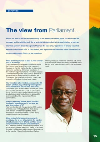 expertise 
The view from Parliament… 
We do our best to act well and responsibly in our operations in West Africa, but what does our 
company and its activities look like to an impartial source that is in a good position to have an 
informed opinion? Since the capital of Accra is the base of our operations in Ghana, we asked 
Member of Parliament Hon. F. Fritz Baffour, who represents the Ablekuma South constituency in 
the Accra Metropolis District, a few questions. 
What is the importance of shea to your country 
and its economy? 
The shea industry is a key export revenue earner 
for the country at large. Even more important, 
however, is that it is vital to the day-to-day, socio­economic 
well-being of the rural population in 
the northern regions of Ghana. The whole process 
– from harvesting to the production of derivatives – 
impacts directly and positively on peasant life. 
They invest the income in education, health care, 
acquisition of tools and other basic needs. 
How important is the role that companies like IOI-Loders 
Croklaan play in helping Ghana get the 
most benefit of its natural shea resources? 
Companies such as IOI-Loders Croklaan are a real 
boon to the Ghanaian economy. In their opera-tions, 
they add much-needed value to traditional 
products such as shea buttter and raise public 
awareness about the importance of these 
commodities. 
Are you personally familiar with IOI-Loders 
Croklaan‘s operations and, if so, what are 
your impressions of it? 
Yes, I am familiar with the operations of IOI-Loders 
Croklaan. And I’m happy to note that, along 
with efficient commercial expertise, it also 
focuses on social responsibility – unlike many 
other multi-national companies. 
What kinds of changes or improvements 
would you like to see take place in the way the 
shea business is run in Ghana, and how could 
companies like IOI-Loders Croklaan help? 
IOI-Loders Croklaan is a little low-key in terms of its 
public and corporate persona. It needs to do more 
to make the Ghanaian public aware of its presence 
in the country. I’d also like to see them further 
intensify the social interaction with rural folk in the 
shea industry in terms of training, knowledge trans-fer 
and other means of socio-economic empower-ment. 
25 
 