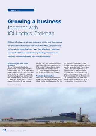 expertise 
Growing a business 
together with 
IOI-Loders Croklaan 
IOI-Loders Croklaan has a unique relationship with the local shea crushers 
and product manufacturers we work with in West Africa. Companies such 
as Ghana Nuts Limited (GNL) and Foods, Fats & Fertilizers Limited (also 
known as the 3F Group) are not only long-standing and highly valued 
partners – we’ve actually helped them grow as businesses. 
Ghana’s largest shea butter 
processor 
One of the largest shea butter 
producers in Ghana, GNL was first 
established in 2001 as an agri­cultural 
commodities trading company focusing 
on a number of products, including 
shea kernels, peanuts, cashew nuts 
and sesame seeds. Five years later, 
it began processing some of these 
commodities into oils and butters. 
The first company in Ghana to intro-duce 
solvent extraction processing, 
GNL is now the largest shea butter 
processor in the country, and its 
CEO Obed Asante credits much of 
this growth to IOI-Loders Croklaan. 
A valuable business tool 
IOI-Loders Croklaan has been GNL’s 
major customer for crude shea butter 
in bulk for the past four years. But it’s 
not just as a buyer that IOI-Loders 
Croklaan has been important: “We’ve 
learnt a great deal from them,” says 
Obed. “The company has a lot of 
experience in Quality Assurance, 
Sourcing and Production, and it’s 
been kind enough to share much of 
that knowledge with us. The periodic 
QA audits in particular have been 
extremely valuable business tools to 
help hone our production perfor- 
Factory of the 3F Group 
26 Shea Matters - October 2011 
 