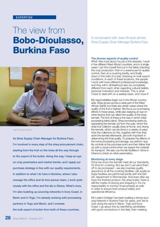 expertise 
The view from 
Bobo-Dioulasso, 
Burkina Faso 
As Shea Supply Chain Manager for Burkina Faso, 
I’m involved in every step of the shea procurement chain, 
starting from the fruit on the trees all the way through 
to the export of the butter. Along the way, I keep an eye 
on crop parameters and market trends, and I apply our 
purchase strategy in line with our quality requirements. 
In addition to what I do here in Burkina, where I also 
manage the office and its four-person team, I work quite 
closely with the office and the lab in Ghana. What’s more, 
I’m also building up sourcing networks in Ivory Coast, in 
Benin and in Togo. I’m already working with processing 
partners in Togo and Benin, and I oversee 
the bulk export of butter from both of these countries. 
A conversation with Jean-Arnaud Janvier, 
Shea Supply Chain Manager Burkina Faso 
The diverse aspects of quality control 
What I like most about my job is the diversity: I work 
in five different West African countries, and in a single 
week I can find myself first out in the fields checking 
the crop production, then in a warehouse for quality 
control, then at a crushing facility, and finally, 
down in the hold of a ship checking on bulk export 
conditions. In each of these locations, the people 
I work with have different professional knowledge, 
and they will in all likelihood also be completely 
different from each other regarding cultural beliefs, 
personal motivation and interests. This is what 
I have to deal with on a weekly basis, and I love it! 
My responsibilities begin out in the African country-side. 
Shea grows across a wide part of the West 
African Sahel, but there are certain areas where the 
quality of the fruit is highest. We focus our purchasing 
efforts in those areas, while also keeping an eye on 
other factors that can affect the quality of the shea 
kernels. The first of these is the way in which initial 
processing takes place. Shea processing starts by 
separating the kernels out from the pulp, which the 
shea fruit collector usually does at home, and drying 
the kernels, which can be done in a variety of ways. 
How the collectors do this, together with how they 
store the kernels afterwards, are both important in 
determining the final quality. To evaluate the effects of 
the home processing and storage, we perform qua-lity 
controls at the purchase point and then follow that 
up with a visual control when we repack the material 
for transport. We also use the lab facilities in Tema in 
Ghana to check on other parameters. 
Monitoring at every stage 
Once we know the kernels meet all our standards, 
it’s time for crushing. But we don’t just send them 
off to be processed – we also oversee quality 
assurance at all the crushing facilities. QA audits at 
these facilities are performed jointly with the QA/ 
QC department in Wormerveer. And even after we 
have the finished product, the shea butter, there is 
still the matter of storing and shipping it. It’s my 
responsibility to monitor those phases as well, 
in order to ensure both product safety and 
operational efficiency. 
IOI-Loders Croklaan has been building a strong sour-cing 
network in Burkina Faso for years, and we’re 
now doing the same in Benin, Togo and Ivory 
Coast. I go about this by identifying candidates 
with good connections in the field, then meeting 
Jean-Arnaud Janvier 
28 Shea Matters - October 2011 
 