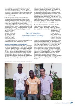 them and learning more about the shea market 
and logistical possibilities in their area. These 
encounters can be challenging, as we often have 
to overcome cultural differences to build a balanced 
partnership, but that’s also part of what makes the 
work so interesting. 
With all suppliers, communication is the key. 
The shea market is seasonal and fast-moving, 
and we can’t afford to slow down. We have to 
continually adapt our purchase strategy to defend 
against our competitors’ activities on both 
purchasing and transport. This means setting daily 
logistical aims and getting ongoing quality reporting 
straight from the trucks. We maintain daily contact 
with our leading suppliers, either by phone or in 
person, to ensure a 
common under-standing 
of the mar-ket 
trends and our 
strategy. The infor-mation 
we share 
“With all suppliers, 
communication is the key.” 
with our suppliers is 
then relayed by them to their own sub-suppliers, so 
everyone knows what needs to be done. 
Benefiting people and the environment 
Success is always a team effort. It’s clear, by looking at 
our Human resource policies, that IOI-Loders Croklaan 
knows this. Unlike most other international companies 
operating in West Africa, IOI-Loders Croklaan applies 
the same Human resources policy in Africa as it does 
in Europe. We pay our people a fair income, we hold 
personal follow-ups with members of staff and we 
help everyone create their own Personal Development 
Plan. We also maintain regular communication 
between both our offices in West Africa, in order to 
foster a more international view of the business by 
our local employees. Beyond our efforts for our own 
employees, IOI-Loders Croklaan has shown a real 
commitment to the shea industry as a whole, and to 
the sustainability of that industry, ever since we star-ted 
working here in West Africa. Over the years, the 
company has made it a priority to reduce the number 
of intermediaries in the supply chain so as to boost 
the incomes of the local shea collectors and traders 
who make up the base of the supply pyramid. 
As far as the environment is concerned, the shea 
industry plays an important part in helping to 
maintain a healthy landscape. When local farmers 
clear land to plant, or when they forage for firewood, 
they will leave the 
shea tree standing 
and unharmed, 
because they know 
that they can use the 
shea fruit, not just for 
their own household 
needs but also to generate additional income for the 
family. By sparing these trees, the villagers are pro-tecting 
the land against desertification and lessening 
the impact of land-clearing on the ecosphere. And 
because the shea trees can contribute to local 
economies, governments, too, are recognizing the 
importance of the shea tree. In many places, there 
are now laws against cutting them down. And that’s 
the other thing I really like about my job – the shea 
industry is important to the future of West Africa. 
Shea provides jobs and income, it helps the 
communities that collect the shea fruit, and it benefits 
the land it grows on. That’s pretty amazing for a tree, 
isn’t it? 
Mamadou Traore, Sylvere Kouakou N’Zué, Jean-Arnaud Janvier 
Shea Matters - October 2011 29 
 