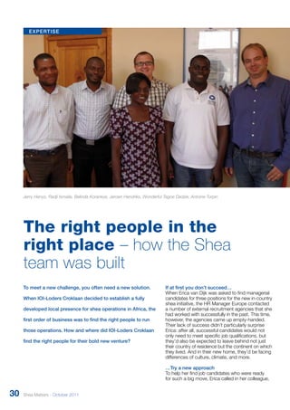 expertise 
Jerry Henyo, Radji Ismaila, Belinda Korankye, Jeroen Hendriks, Wonderful Tagoe Dadzie, Antoine Turpin 
The right people in the 
right place – how the Shea 
team was built 
If at first you don’t succeed… 
When Erica van Dijk was asked to find managerial 
candidates for three positions for the new in-country 
shea initiative, the HR Manager Europe contacted 
a number of external recruitment agencies that she 
had worked with successfully in the past. This time, 
however, the agencies came up empty-handed. 
Their lack of success didn’t particularly surprise 
Erica: after all, successful candidates would not 
only need to meet specific job qualifications, but 
they’d also be expected to leave behind not just 
their country of residence but the continent on which 
they lived. And in their new home, they’d be facing 
differences of culture, climate, and more. 
…Try a new approach 
To help her find job candidates who were ready 
for such a big move, Erica called in her colleague, 
To meet a new challenge, you often need a new solution. 
When IOI-Loders Croklaan decided to establish a fully 
developed local presence for shea operations in Africa, the 
first order of business was to find the right people to run 
those operations. How and where did IOI-Loders Croklaan 
find the right people for their bold new venture? 
30 Shea Matters - October 2011 
 