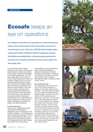 Ecosafe keeps an 
eye on operations 
Our managers in West Africa are responsible for overall monitoring and 
quality control of every aspect of the local operations, but they can’t 
be everywhere at once. That’s why in 2007 IOI-Loders Croklaan began 
working with Ecosafe, a Ghanaian collateral management company 
with affiliates across West Africa, to help personally superintend the 
movement of raw materials and finished product at every stage of the 
shea supply chain. 
Our partnership with Ecosafe 
ensures we can keep a close eye on 
everything that could pose a threat 
to the quality, integrity and reliability 
of the local supply chain. The com-pany 
keeps tally of the number of 
trucks transporting shea kernels, the 
number of bags per truck, and the 
average weight per bag. Ecosafe 
also monitors the moisture levels in 
the shea kernels and gathers sam-ples 
for further analysis. They over-see 
the loading, unloading and 
warehousing of the shea kernels, 
and the transfer of the shea butter 
into butter trucks. And within the 
processing facilities themselves, 
Ecosafe acts as an independent sur-veyor, 
checking to make sure that 
facility employees are adhering to 
health and safety guidelines. 
A dedicated team 
There are two dedicated Ecosafe 
Field Operational Managers 
assigned to work exclusively for IOI-Loders 
Croklaan in coordinating and 
executing all these services. There is 
also an Administrative Officer, who 
takes care of all contractual report-ing. 
Managing Director Sam Owusu, 
has made it his own personal 
responsibility to ensure that every 
part of the Superintendence 
Agreement between IOI-Loders 
Croklaan and Ecosafe is carried out 
to the letter. To this end, he meets 
with the IOI-Loders Croklaan 
Management Team in Ghana at least 
once a month. 
An expanding role 
The impression that Sam Owusu 
has of IOI-Loders Croklaan is 
based on this close working r ela-tionship. 
“I see IOI-Loders Croklaan 
as a company that demands the 
highest quality of service and inno - 
vation in both operations and 
reporting,” says Sam. “At the same 
time, I feel it’s important to point 
out the contributions the company 
has made to the economic devel - 
opment of Ghana. This not only 
includes its long-standing involve-ment 
in the shea industry, but also 
its recent investment in the area of 
laboratory services in the country, 
its expanded employment of 
Ghanaian staff, and its transfer of 
skills in the form of laboratory and 
office staff training. I’m proud that 
our company has helped to sup - 
port these efforts.” 
innovation 
32 Shea Matters - October 2011 
 