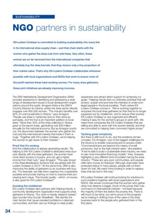 NGO partners in sustainability 
IOI-Loders Croklaan is committed to building sustainability into every link 
in its international shea supply chain – and that chain starts with the 
women who gather the shea nuts from wild trees. Very often, these 
women are so far removed from the international companies that 
ultimately buy the shea kernels, that they receive only a tiny proportion of 
their market value. That’s why IOI-Loders Croklaan collaborates whenever 
possible with local organizations and NGOs that work to ensure more of 
the profit reaches these hard-working women. For many shea gatherers, 
these joint initiatives are already improving incomes. 
The SNV Netherlands Development Organisation (SNV) 
provides assistance in identifying and addressing a wide 
range of development issues to local development organi-zations 
around the world. Amagoin Keita is the SNV’s 
Country Director for Ghana, where the shea sector directly 
engages over 900,000 women. “The industry benefits over 
95% of rural households in Ghana,” says Amagoin. 
“People use shea in medicines and on their skins as 
pomades, and the fruit is an important addition to local 
diets.” More than 40% of the shea collected in Ghana 
goes to the export trade, generating over $30 million 
annually for the national economy. But as Amagoin points 
out, the disconnect between the women who gather the 
nuts and the international markets that trade in them is 
huge. “Together with IOI-Loders Croklaan, we’re helping 
the women to get closer to their markets.” 
Proof that it’s working 
And the collaboration is already generating results. “By 
helping to link IOI-Loders Croklaan’s dedicated shea sour-cers 
directly with the shea gatherers, the women have 
more direct access to buyers, and can get a higher 
income from their nuts,” says Amagoin. “This was shown 
in the Shea Mobilization Scheme that we piloted with IOI-Loders 
Croklaan in 2010.” At the same time, SNV is also 
improving the ability of gatherers to do business with buy-ers. 
“For example, we help them organize into cooperative 
societies and provide training on how to improve their pro-cessing 
tech-nique. This boosts quality – which, of course, 
is also good for IOI-Loders Croklaan!” 
Avoiding the middleman 
IOI-Loders Croklaan also partners with Helping Hands, a 
community development organization that supports shea 
gatherers in Ghana. “Our work is heavily research-based,” 
says founder Inka Dumah-Streefkerk. “We identify the 
main factors that cause prevalent problems in deprived 
communities, and then use our findings to raise public 
awareness and attract direct support for achieving our 
goals.” Helping Hands then co-ordinates activities that will 
protect, sustain and promote the interests of under-privi-leged 
people in the local societies. That’s where IOI-Loders 
Croklaan comes in. “We’re working together to 
empower the local shea gatherers so that they’re no longer 
squeezed out by middlemen, and to reduce their poverty. 
IOI-Loders Croklaan is very organized and efficient, 
making it easy for the women’s groups to work with. We 
need more companies like IOI-Loders Croklaan that are 
willing and able to work with the women directly, and that 
are committed to helping them command higher prices.” 
Tackling great complexity 
But there is still much to do, and the problems remain 
complex. For Amagoin, one of the biggest challenges for 
the future is to enable rural producers to access credit. 
“Commercial loans are beyond the means of small 
producers, due to the high interest rates,” she explains. 
“If we’re able to build a sustainable shea industry, we need 
to see more innovative financing models.” Inka, however, 
highlights a very different kind of problem facing the shea 
industry. “These are very poor communities, and people 
often lack money for firewood. Although shea trees have 
protected status in many places, people still cut them 
down for fuel. We need more funding in order to replace 
trees that are lost in this way.” 
IOI-Loders Croklaan will continue looking for solutions to 
such problems together with local organizations and 
NGOs. We remain convinced that the women who gather 
shea nuts deserve a bigger chunk of the prices their nuts 
command on international markets – not least because 
the majority of them live below the poverty line. There is 
still much to be done, but we’re proud of the progress 
we’re making in shifting more of the value in the shea 
business back to the people who gathered them in the 
first place. 
sustainability 
34 Shea Matters - October 2011 
 