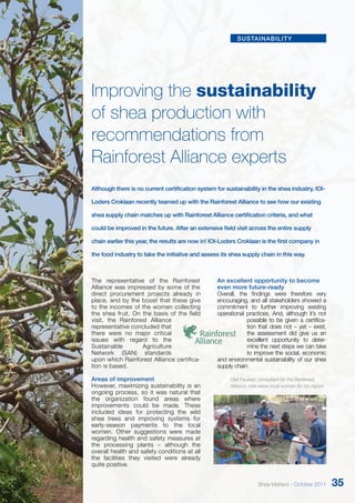 sustainability 
Improving the sustainability 
of shea production with 
recommendations from 
Rainforest Alliance experts 
Although there is no current certification system for sustainability in the shea industry, IOI-Loders 
Croklaan recently teamed up with the Rainforest Alliance to see how our existing 
shea supply chain matches up with Rainforest Alliance certification criteria, and what 
could be improved in the future. After an extensive field visit across the entire supply 
chain earlier this year, the results are now in! IOI-Loders Croklaan is the first company in 
the food industry to take the initiative and assess its shea supply chain in this way. 
The representative of the Rainforest 
Alliance was impressed by some of the 
direct procurement projects already in 
place, and by the boost that these give 
to the incomes of the women collecting 
the shea fruit. On the basis of the field 
visit, the Rainforest Alliance 
representative concluded that 
there were no major critical 
issues with regard to the 
Sustainable Agriculture 
Network (SAN) standards 
upon which Rainforest Alliance certifica-tion 
is based. 
Areas of improvement 
However, maximizing sustainability is an 
ongoing process, so it was natural that 
the organization found areas where 
improvements could be made. These 
included ideas for protecting the wild 
shea trees and improving systems for 
early-season payments to the local 
women. Other suggestions were made 
regarding health and safety measures at 
the processing plants – although the 
overall health and safety conditions at all 
the facilities they visited were already 
quite positive. 
An excellent opportunity to become 
even more future-ready 
Overall, the findings were therefore very 
encouraging, and all stakeholders showed a 
commitment to further improving existing 
operational practices. And, although it’s not 
possible to be given a certifica-tion 
that does not – yet – exist, 
the assessment did give us an 
excellent opportunity to deter-mine 
the next steps we can take 
to improve the social, economic 
and environmental sustainability of our shea 
supply chain. 
Olaf Paulsen, consultant for the Rainforest 
Alliance, interviews local women for his report. 
Shea Matters - October 2011 35 
 