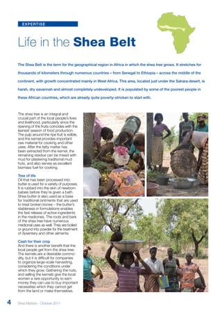 expertise 
Life in the Shea Belt 
The Shea Belt is the term for the geographical region in Africa in which the shea tree grows. It stretches for 
thousands of kilometers through numerous countries – from Senegal to Ethiopia – across the middle of the 
continent, with growth concentrated mainly in West Africa. This area, located just under the Sahara desert, is 
harsh, dry savannah and almost completely undeveloped. It is populated by some of the poorest people in 
these African countries, which are already quite poverty-stricken to start with. 
The shea tree is an integral and 
crucial part of the local people’s lives 
and livelihood, particularly since the 
ripening of the fruits coincides with the 
leanest season of food production. 
The pulp around the ripe fruit is edible, 
and the kernel provides important 
raw material for cooking and other 
uses. After the fatty matter has 
been extracted from the kernel, the 
remaining residue can be mixed with 
mud for plastering traditional mud 
huts, and also serves as excellent 
biomass fuel for cooking. 
Tree of life 
Oil that has been processed into 
butter is used for a variety of purposes. 
It is rubbed into the skin of newborn 
babies before they’re given a bath. 
Shea butter is also used as a base 
for traditional ointments that are used 
to treat broken bones – the butter’s 
stableness in formulations enables 
the fast release of active ingredients 
in the medicines. The roots and bark 
of the shea tree have numerous 
medicinal uses as well. They are boiled 
or ground into powder for the treatment 
of dysentery and other ailments. 
Cash for their crop 
And there is another benefit that the 
local people get from the shea tree: 
The kernels are a desirable commo-dity, 
but it is difficult for companies 
to organize large-scale harvesting, 
considering the conditions under 
which they grow. Gathering the nuts, 
and selling the kernels give the local 
women a rare opportunity to earn 
money they can use to buy important 
necessities which they cannot get 
from the land or make themselves. 
4 Shea Matters - October 2011 
 