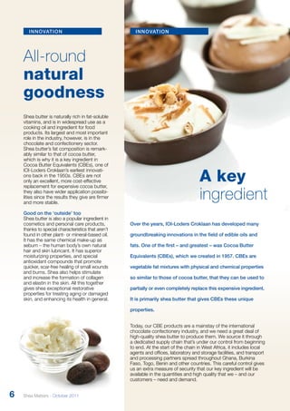 innovation 
All-round 
natural 
goodness 
Shea butter is naturally rich in fat-soluble 
vitamins, and is in widespread use as a 
cooking oil and ingredient for food 
products. Its largest and most important 
role in the industry, however, is in the 
chocolate and confectionery sector. 
Shea butter’s fat composition is remark­ably 
similar to that of cocoa butter, 
which is why it is a key ingredient in 
Cocoa Butter Equivalents (CBEs), one of 
IOI-Loders Croklaan’s earliest innovati-ons 
back in the 1950s. CBEs are not 
only an excellent, more cost-effective 
replacement for expensive cocoa butter, 
they also have wider application possibi-lities 
since the results they give are firmer 
and more stable. 
Good on the ‘outside’ too 
Shea butter is also a popular ingredient in 
cosmetics and personal care products, 
thanks to special characteristics that aren’t 
found in other plant- or mineral-based oil. 
It has the same chemical make-up as 
sebum – the human body’s own natural 
hair and skin lubricant. It has superior 
moisturizing properties, and special 
antioxidant compounds that promote 
quicker, scar-free healing of small wounds 
and burns. Shea also helps stimulate 
and increase the formation of collagen 
and elastin in the skin. All this together 
gives shea exceptional restorative 
properties for treating aging or damaged 
skin, and enhancing its health in general. 
A key 
ingredient 
innovation 
Over the years, IOI-Loders Croklaan has developed many 
groundbreaking innovations in the field of edible oils and 
fats. One of the first – and greatest – was Cocoa Butter 
Equivalents (CBEs), which we created in 1957. CBEs are 
vegetable fat mixtures with physical and chemical properties 
so similar to those of cocoa butter, that they can be used to 
partially or even completely replace this expensive ingredient. 
It is primarily shea butter that gives CBEs these unique 
properties. 
Today, our CBE products are a mainstay of the international 
chocolate confectionery industry, and we need a great deal of 
high-quality shea butter to produce them. We source it through 
a dedicated supply chain that’s under our control from beginning 
to end. At the start of the chain in West Africa, it includes local 
agents and offices, laboratory and storage facilities, and transport 
and processing partners spread throughout Ghana, Burkina 
Faso, Togo, Benin and other countries. This careful control gives 
us an extra measure of security that our key ingredient will be 
available in the quantities and high quality that we – and our 
customers – need and demand. 
6 Shea Matters - October 2011 
 