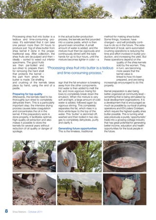 Processing shea fruit into butter is a 
tedious and time-consuming pro-cess. 
It’s estimated that it can take 
one person more than 24 hours to 
produce just 1kg of shea butter from 
shea kernel if done in the proper, 
traditional way. After collection, the 
shea fruits are de-pulped and then – 
ideally – sorted to weed out inferior 
specimens. The good fruits 
are then par-boiled and 
sun-dried to prepare them 
for removing the hard shell 
that protects the kernel – 
the part from which the 
butter is made. De-shelling 
and crushing of the kernels takes 
place by hand, using the end of a 
pestle. 
Preparing for top quality 
Afterwards, the kernels need to be 
thoroughly sun-dried to completely 
dehydrate them. This is a particularly 
important step: the intensive drying 
process causes latex coagulation 
and concentrates the oil in the 
kernel. If this preparatory work is 
done properly, it facilitates optimal, 
high-quality oil extraction and also 
makes it possible to store the 
kernels for several years without 
reduction of oil quality or danger of 
spoilage. 
In the actual butter-production 
process, the kernels are first pounded 
into a coarse paste, which is then 
ground even smoother. A small 
amount of water is added, and the 
mixture must then be vigorously and 
continuously stirred with the bare 
hands for up to four hours, until the 
mixture becomes lighter in color – a 
“Processing shea fruit into butter is a tedious 
sign that the fat emulsion is breaking 
away from the other components. 
Hot water is then added to melt the 
fat, and more vigorous mixing fol-lows 
to completely break down the 
emulsion. When the mixture is very 
soft and light, a large amount of cold 
water is added, followed again by 
vigorous stirring. This completely 
separates the fat, which rises in a 
thick white layer to the top of the 
water. This ‘butter’ is skimmed off, 
washed and then boiled in two sta-ges 
to completely dehydrate, purify 
and clarify it. 
Generating future opportunities 
This is the timeless, traditional 
method for making shea butter. 
Some things, however, have 
changed – and will probably conti-nue 
to do so in the future. The esta-blishment 
of local, semi-automated 
crushing operations is reducing the 
time and effort involved in butter pro-duction, 
and increasing the yield. But 
these operations depend on the 
quality of the shea kernels 
sold by the women. They, 
in turn, are becoming 
more aware that the 
kernel value is 
linked to how it’s been 
prepared, and are being 
increasingly encouraged to do this 
properly. 
Kernel preparation is also being 
better organized at community level – 
something that is being stimulated by 
local development organizations. It is 
a development that is encouraged as 
much as possible by our local crushing 
operations and IOI-Loders Croklaan, 
which require the highest-quality shea 
butter possible. This is turning what 
was previously a purely ‘opportunistic’ 
trade into a growing cottage industry 
that has great potential for generating 
better income, education and health 
opportunities for the local people in 
the future. 
and time-consuming process.” 
8 Shea Matters - October 2011 
 