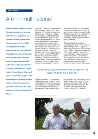 expertise 
A mini-multinational 
Shea is just one area of IOI-Loders 
Croklaan’s business. A large part 
of it is focused on palm oil and 
palm-oil fractions, of which the 
company is one of the world’s 
leading suppliers. But the 
requirements and responsibilities 
of establishing and maintaining an 
end-to-end supply chain have 
made the shea business a self-sufficient 
powerhouse within the 
company. Han Breedveld, Global 
Head of Cosco Supply Chain, and 
Joost van Ginneken, Supply Chain 
Manager Africa, describe how the 
initially modest shea operation 
grew and evolved over the years 
to become a mini-multinational of 
its own. 
IOI-Loders Croklaan’s involvement in 
shea stretches back to 1957. This 
was when IOI-Loders Croklaan – at 
that time part of Unilever – began 
pro-ducing the world’s first Cocoa 
Butter Equivalents, of which shea 
butter is a key ingredient. For many 
years, outside trading companies 
sourced and delivered the shea 
kernels to Europe, where they were 
then crushed and processed. But 
towards the end of the last century, 
says Han Breedveld, IOI-Loders 
Croklaan began to seriously reconsi-der 
its way of working. “Aside from 
the fact that it was unnecessarily 
expensive, it was not according to 
the philosophy of how we wanted to 
do things in terms of quality assu-rance 
and sustainability,” he says. 
“Sourcing is probably the most difficult part of the 
supply chain to get a grip on.” 
“We began looking for people who 
could process shea locally for us. In 
collaboration with local entrepreneurs, 
we established several greenfield pro-jects, 
and acquired other partners 
with existing facilities who wanted to 
fill production holes. But it was more 
than just a question of finding people 
who could do what we needed locally. 
We had a clear vision of creating long-term 
partnerships and transferring 
knowledge, which would benefit eve-ryone 
concerned.” 
One thing leads to another… 
And, of course, once you’re involved 
in processing locally, it’s logical to 
start paying attention to the channels 
through which the kernels are sourced. 
Within just a couple of years, IOI-Loders 
Croklaan partnered up with 
Antoine Devulder, a French expat 
and long-term Burkina Faso resident, 
who had plans for establishing an 
extensive and better controlled 
kernel-sourcing network. “Sourcing is 
probably the most difficult part of the 
supply chain to get a grip on,” says 
Joost van Ginneken. “After being 
gathered and before arriving at the 
crushers, kernels generally went 
through the hands of countless 
Han Breedveld and Joost van Ginneken 
Shea Matters - October 2011 9 
 