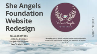 She Angels
She Angels
Foundation
Foundation
Website
Website
Redesign
Redesign
GROUP
PROJECT
II
COLLABORATORS:
COLLABORATORS:
Andjelija Sreckovic
Andjelija Sreckovic
Rachael Cunningham
Rachael Cunningham
Wan Yi Vincci Wu
Wan Yi Vincci Wu
"We give grants to female founded non-profit organizations
"We give grants to female founded non-profit organizations
that provide mentorship, funding, and resources to women
that provide mentorship, funding, and resources to women
and girls."
and girls."
 