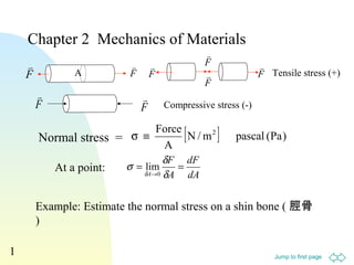 Chapter 2 Mechanics of Materials 
F A 
 
 
 F 
 Tensile stress (+) 
 
 
Normal stress = [N/m ] pascal (Pa) 
Jump to first page 
1 
s º Force 2 
dF 
dA 
F 
s d 
= = 
A 
lim 
A 
® d 
d 0 
A 
Example: Estimate the normal stress on a shin bone ( 脛骨 
) 
 
F 
F 
F 
 
F 
F 
F 
Compressive stress (-) 
At a point: 
 