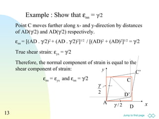Jump to first page
13
Point C moves further along x- and y-direction by distances
of AD(γ/2) and AD(γ/2) respectively.
εnn = [(AD . γ/2)2
+ (AD . γ/2)2
]1/2
/ [(AD)2
+ (AD)2
]1/2
= γ/2
True shear strain: εyx = γ/2
Therefore, the normal component of strain is equal to the
shear component of strain:
εnn = εyx and εnn = γ/2
Example : Show that εnn = γ/2
2/γ x
y
A
C’
C
D
D’2
γ
 