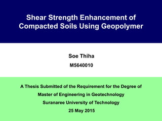 Shear Strength Enhancement of
Compacted Soils Using Geopolymer
Soe Thiha
M5640010
A Thesis Submitted of the Requirement for the Degree of
Master of Engineering in Geotechnology
Suranaree University of Technology
25 May 2015
 