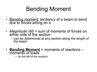 Bending Moment Bending moment:  tendency of a beam to bend due to forces acting on it Magnitude (M)  = sum of moments of forces on either side of the section can be determined at any section along the length of the beam Bending Moment  = moments of reactions – moments of loads (to the left of the section) 
