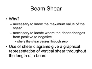 Beam Shear Why? necessary to know the maximum value of the shear necessary to locate where the shear changes from positive to negative where the shear passes through zero Use of shear diagrams give a graphical representation of vertical shear throughout the length of a beam 