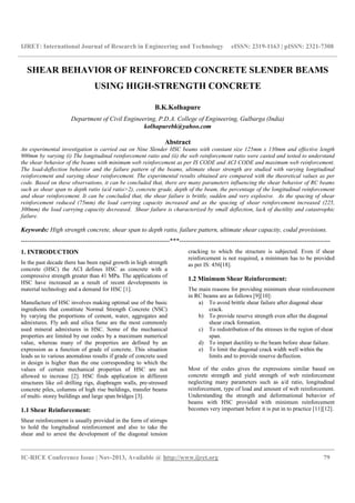 IJRET: International Journal of Research in Engineering and Technology eISSN: 2319-1163 | pISSN: 2321-7308
__________________________________________________________________________________________
IC-RICE Conference Issue | Nov-2013, Available @ http://www.ijret.org 79
SHEAR BEHAVIOR OF REINFORCED CONCRETE SLENDER BEAMS
USING HIGH-STRENGTH CONCRETE
B.K.Kolhapure
Department of Civil Engineering, P.D.A. College of Engineering, Gulbarga (India)
kolhapurebk@yahoo.com
Abstract
An experimental investigation is carried out on Nine Slender HSC beams with constant size 125mm x 130mm and effective length
900mm by varying (i) The longitudinal reinforcement ratio and (ii) the web reinforcement ratio were casted and tested to understand
the shear behavior of the beams with minimum web reinforcement as per IS CODE and ACI CODE and maximum web reinforcement.
The load-deflection behavior and the failure pattern of the beams, ultimate shear strength are studied with varying longitudinal
reinforcement and varying shear reinforcement. The experimental results obtained are compared with the theoretical values as per
code. Based on these observations, it can be concluded that, there are many parameters influencing the shear behavior of RC beams
such as shear span to depth ratio (a/d ratio>2), concrete grade, depth of the beam, the percentage of the longitudinal reinforcement
and shear reinforcement. It can be concluded that, the shear failure is brittle, sudden and very explosive. As the spacing of shear
reinforcement reduced (75mm) the load carrying capacity increased and as the spacing of shear reinforcement increased (225,
300mm) the load carrying capacity decreased. Shear failure is characterized by small deflection, lack of ductility and catastrophic
failure.
Keywords: High strength concrete, shear span to depth ratio, failure pattern, ultimate shear capacity, codal provisions.
----------------------------------------------------------------------***-----------------------------------------------------------------------
1. INTRODUCTION
In the past decade there has been rapid growth in high strength
concrete (HSC) the ACI defines HSC as concrete with a
compressive strength greater than 41 MPa. The applications of
HSC have increased as a result of recent developments in
material technology and a demand for HSC [1].
Manufacture of HSC involves making optimal use of the basic
ingredients that constitute Normal Strength Concrete (NSC)
by varying the proportions of cement, water, aggregates and
admixtures. Fly ash and silica fume are the most commonly
used mineral admixtures in HSC. Some of the mechanical
properties are limited by our codes by a maximum numerical
value, whereas many of the properties are defined by an
expression as a function of grade of concrete. This situation
leads us to various anomalous results if grade of concrete used
in design is higher than the one corresponding to which the
values of certain mechanical properties of HSC are not
allowed to increase [2]. HSC finds application in different
structures like oil drilling rigs, diaphragm walls, pre-stressed
concrete piles, columns of high rise buildings, transfer beams
of multi- storey buildings and large span bridges [3].
1.1 Shear Reinforcement:
Shear reinforcement is usually provided in the form of stirrups
to hold the longitudinal reinforcement and also to take the
shear and to arrest the development of the diagonal tension
cracking to which the structure is subjected. Even if shear
reinforcement is not required, a minimum has to be provided
as per IS: 456[18].
1.2 Minimum Shear Reinforcement:
The main reasons for providing minimum shear reinforcement
in RC beams are as follows [9][10]:
a) To avoid brittle shear failure after diagonal shear
crack.
b) To provide reserve strength even after the diagonal
shear crack formation.
c) To redistribution of the stresses in the region of shear
span.
d) To impart ductility to the beam before shear failure.
e) To limit the diagonal crack width well within the
limits and to provide reserve deflection.
Most of the codes gives the expressions similar based on
concrete strength and yield strength of web reinforcement
neglecting many parameters such as a/d ratio, longitudinal
reinforcement, type of load and amount of web reinforcement.
Understanding the strength and deformational behavior of
beams with HSC provided with minimum reinforcement
becomes very important before it is put in to practice [11][12].
 