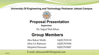 Group Members
Supervisor
University Of Engineering and Technology Peshawar Jalozai Campus
Abu Bakar Malik 16JZCIV0118
Alim Ur Rahman 16JZCIV0106
Mujahid Hussain 16JZCIV0087
Dr. Sajjad Wali Khan
12/2/2019 1
E-mail: mhussain00126@gmail.com
 